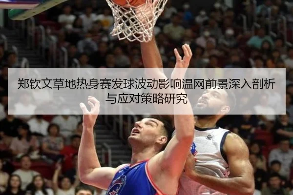 郑钦文草地热身赛发球波动影响温网前景深入剖析与应对策略研究