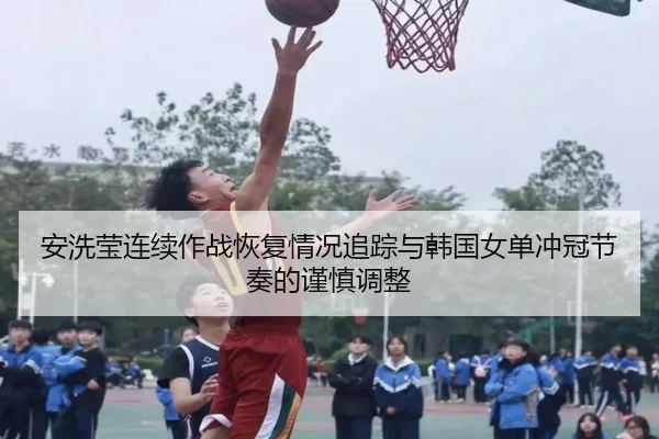 安洗莹连续作战恢复情况追踪与韩国女单冲冠节奏的谨慎调整