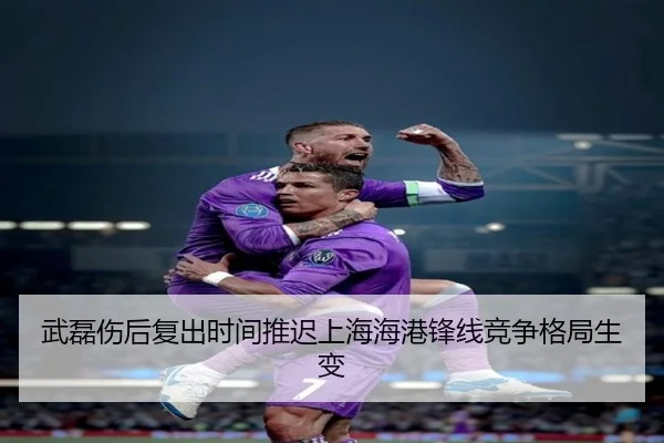 武磊伤后复出时间推迟上海海港锋线竞争格局生变